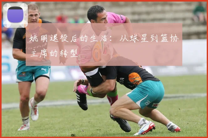 姚明退役后的生活:从球星到篮协主席的转型
