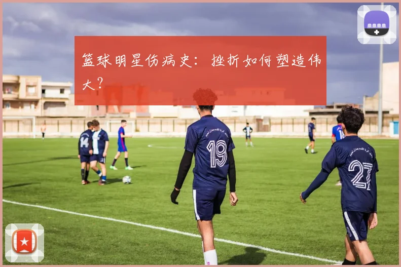 篮球明星伤病史:挫折如何塑造伟大?