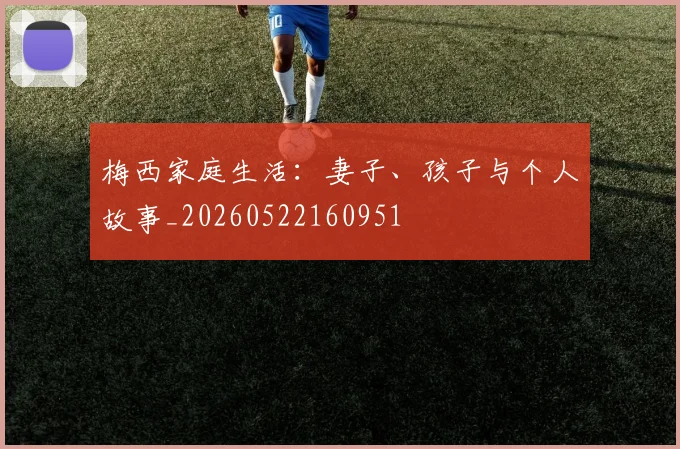 梅西家庭生活:妻子、孩子与个人故事_20260522160951