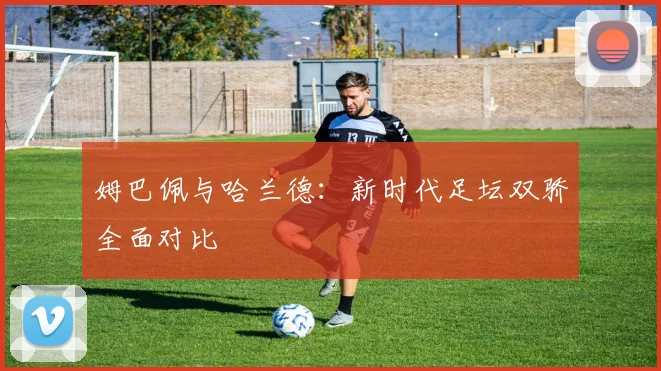 姆巴佩与哈兰德：新时代足坛双骄全面对比