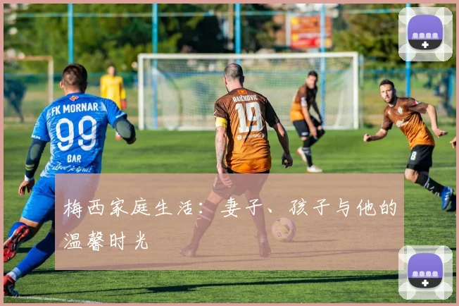 梅西家庭生活:妻子、孩子与他的温馨时光