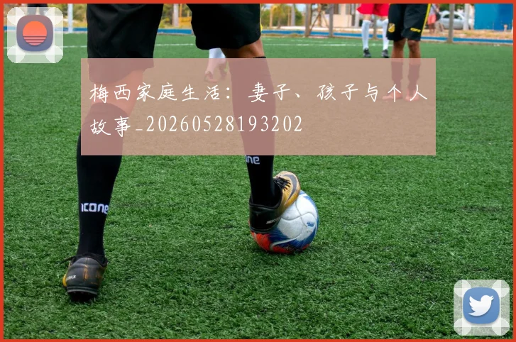 梅西家庭生活:妻子、孩子与个人故事_20260528193202