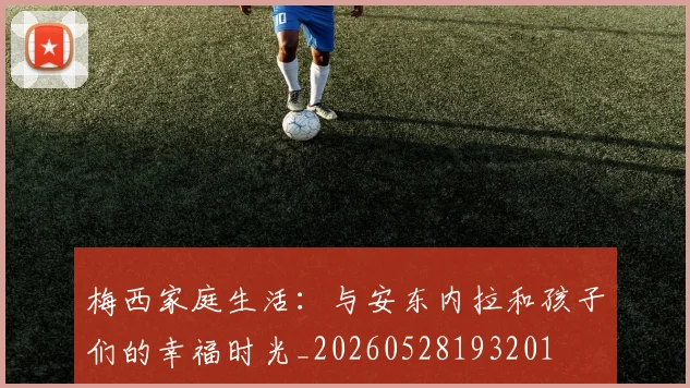 梅西家庭生活：与安东内拉和孩子们的幸福时光_20260528193201