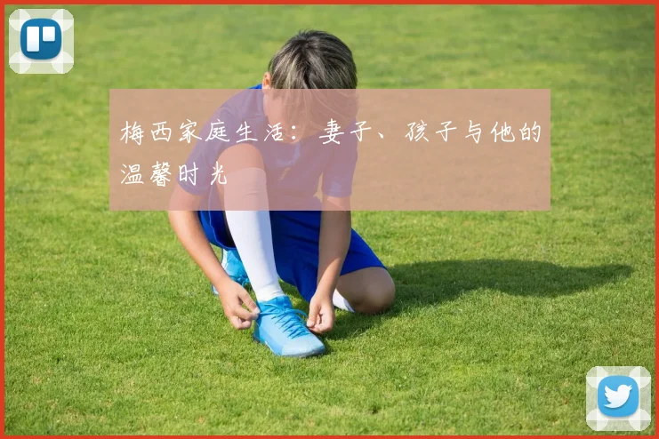 梅西家庭生活：妻子、孩子与他的温馨时光